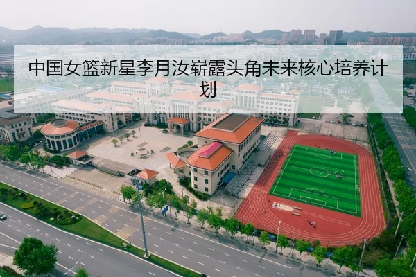 中国女篮新星李月汝崭露头角未来核心培养计划